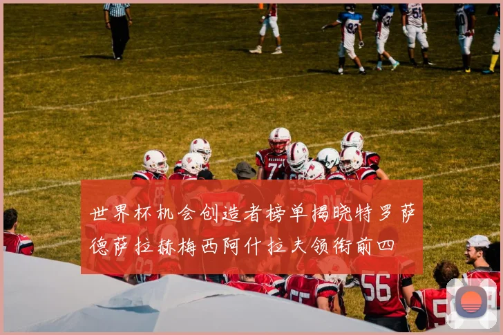 世界杯机会创造者榜单揭晓特罗萨德萨拉赫梅西阿什拉夫领衔前四