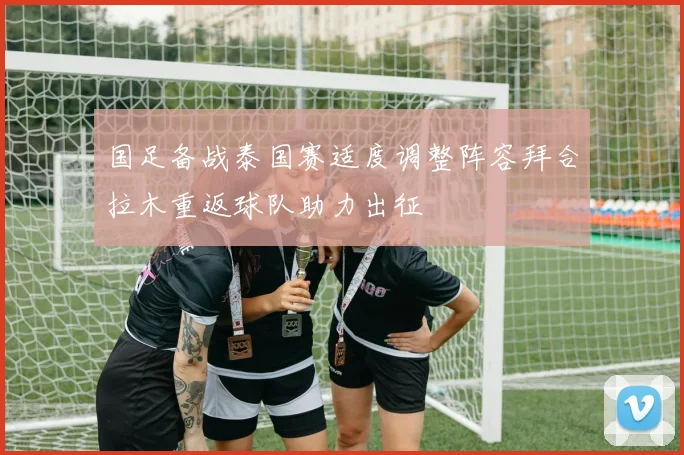 国足备战泰国赛适度调整阵容拜合拉木重返球队助力出征
