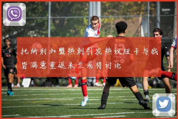 托纳利加盟热刺引发热议纽卡与我皆满意重返米兰或将讨论
