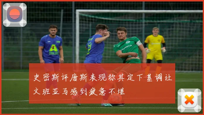 史密斯评唐斯表现称其定下基调让文班亚马感到疲惫不堪