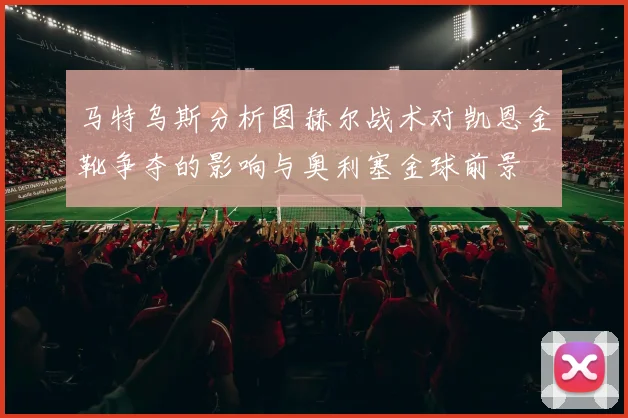马特乌斯分析图赫尔战术对凯恩金靴争夺的影响与奥利塞金球前景